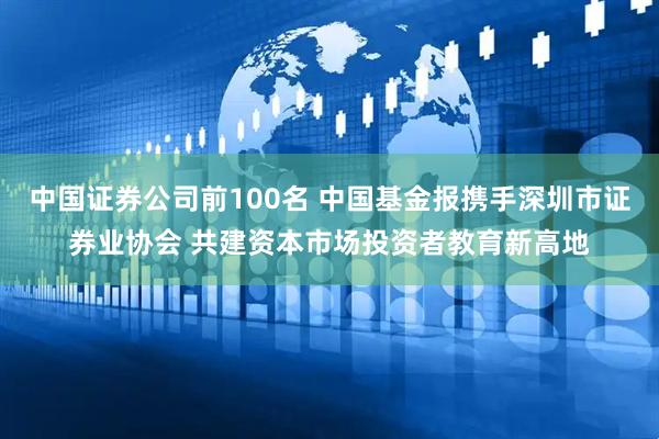 中国证券公司前100名 中国基金报携手深圳市证券业协会 共建资本市场投资者教育新高地
