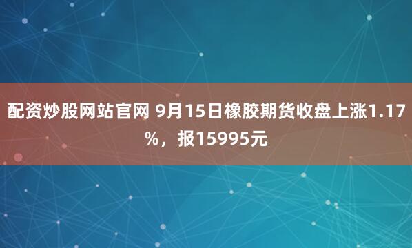 配资炒股网站官网 9月15日橡胶期货收盘上涨1.17%，报15995元