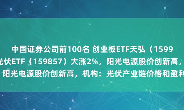 中国证券公司前100名 创业板ETF天弘（159977）早盘涨超1.6%、光伏ETF（159857）大涨2%，阳光电源股价创新高，机构：光伏产业链价格和盈利底部明确