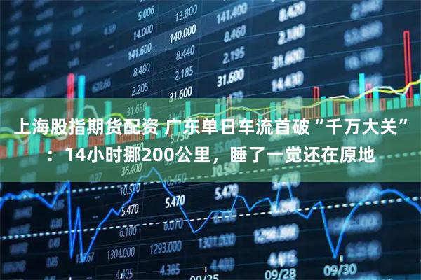 上海股指期货配资 广东单日车流首破“千万大关”：14小时挪200公里，睡了一觉还在原地