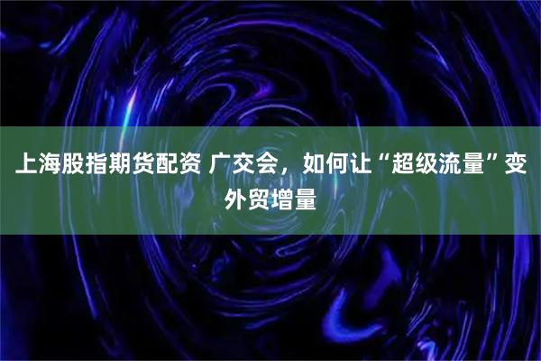 上海股指期货配资 广交会，如何让“超级流量”变外贸增量