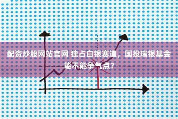 配资炒股网站官网 独占白银赛道，国投瑞银基金能不能争气点？